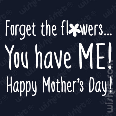 T-shirt Forget the Flowers You have me! Happy Mother's Day!